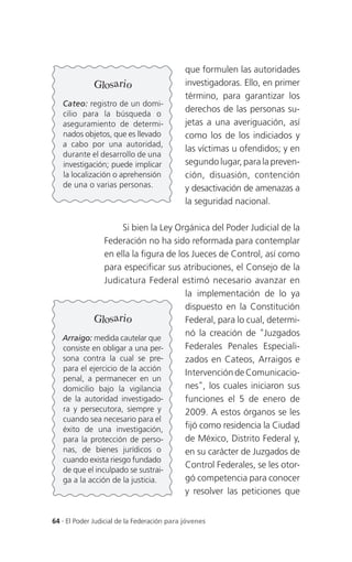 que formulen las autoridades
              Glosario                       investigadoras. Ello, en primer
                                             término, para garantizar los
   Cateo: registro de un domi-
   cilio para la búsqueda o
                                             derechos de las personas su-
   aseguramiento de determi-                 jetas a una averiguación, así
   nados objetos, que es llevado             como los de los indiciados y
   a cabo por una autoridad,
                                             las víctimas u ofendidos; y en
   durante el desarrollo de una
   investigación; puede implicar             segundo lugar, para la preven-
   la localización o aprehensión             ción, disuasión, contención
   de una o varias personas.                 y desactivación de amenazas a
                                             la seguridad nacional.

                      Si bien la Ley Orgánica del Poder Judicial de la
                Federación no ha sido reformada para contemplar
                en ella la figura de los Jueces de Control, así como
                para especificar sus atribuciones, el Consejo de la
                Judicatura Federal estimó necesario avanzar en
                                       la implementación de lo ya
                                       dispuesto en la Constitución
            Glosario                   Federal, para lo cual, determi-
                                       nó la creación de "Juzgados
   Arraigo: medida cautelar que
   consiste en obligar a una per-      Federales Penales Especiali-
   sona contra la cual se pre-         zados en Cateos, Arraigos e
   para el ejercicio de la acción
                                       Intervención de Comunicacio-
   penal, a permanecer en un
   domicilio bajo la vigilancia        nes", los cuales iniciaron sus
   de la autoridad investigado-        funciones el 5 de enero de
   ra y persecutora, siempre y         2009. A estos órganos se les
   cuando sea necesario para el
   éxito de una investigación,         fijó como residencia la Ciudad
   para la protección de perso-        de México, Distrito Federal y,
   nas, de bienes jurídicos o          en su carácter de Juzgados de
   cuando exista riesgo fundado
                                       Control Federales, se les otor-
   de que el inculpado se sustrai-
   ga a la acción de la justicia.      gó competencia para conocer
                                       y resolver las peticiones que


64 . El Poder Judicial de la Federación para jóvenes
 