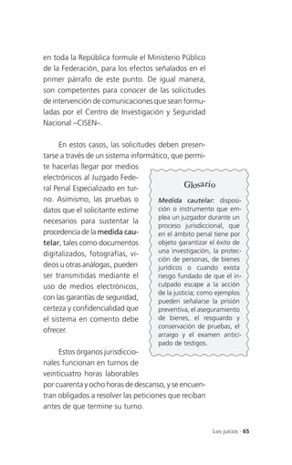 en toda la República formule el Ministerio Público
de la Federación, para los efectos señalados en el
primer párrafo de este punto. De igual manera,
son competentes para conocer de las solicitudes
de intervención de comunicaciones que sean formu-
ladas por el Centro de Investigación y Seguridad
Nacional –CISEN–.

      En estos casos, las solicitudes deben presen-
tarse a través de un sistema informático, que permi-
te hacerlas llegar por medios
electrónicos al Juzgado Fede-
ral Penal Especializado en tur-                 Glosario
no. Asimismo, las pruebas o           Medida cautelar: disposi-
datos que el solicitante estime       ción o instrumento que em-
                                      plea un juzgador durante un
necesarios para sustentar la
                                      proceso jurisdiccional, que
procedencia de la medida cau-         en el ámbito penal tiene por
telar, tales como documentos          objeto garantizar el éxito de
digitalizados, fotografías, vi-       una investigación, la protec-
                                      ción de personas, de bienes
deos u otras análogas, pueden         jurídicos o cuando exista
ser transmitidas mediante el          riesgo fundado de que el in-
uso de medios electrónicos,           culpado escape a la acción
                                      de la justicia; como ejemplos
con las garantías de seguridad,       pueden señalarse la prisión
certeza y confidencialidad que        preventiva, el aseguramiento
el sistema en comento debe            de bienes, el resguardo y
                                      conservación de pruebas, el
ofrecer.
                                      arraigo y el examen antici-
                                      pado de testigos.
     Estos órganos jurisdiccio-
nales funcionan en turnos de
veinticuatro horas laborables
por cuarenta y ocho horas de descanso, y se encuen-
tran obligados a resolver las peticiones que reciban
antes de que termine su turno.


                                                         Los juicios . 65
 
