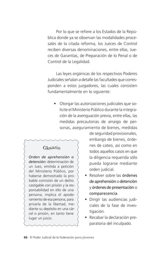 Por lo que se refiere a los Estados de la Repú-
                 blica donde ya se observan las modalidades proce-
                 sales de la citada reforma, los Jueces de Control
                 reciben diversas denominaciones, entre ellas, Jue-
                 ces de Garantías, de Preparación de lo Penal o de
                 Control de la Legalidad.

                      Las leyes orgánicas de los respectivos Poderes
                 Judiciales señalan a detalle las facultades que corres-
                 ponden a estos juzgadores, las cuales consisten
                 fundamentalmente en lo siguiente:

                     Otorgar las autorizaciones judiciales que so-
                        licite el Ministerio Público durante la integra-
                        ción de la averiguación previa, entre ellas, las
                        medidas precautorias de arraigo de per-
                        sonas, aseguramiento de bienes, medidas
                                            de seguridad provisionales,
                                            embargo de bienes, órde-
                                            nes de cateo, así como en
             Glosario
                                            todos aquellos casos en que
   Orden de aprehensión o                   la diligencia requerida sólo
   detención: determinación de              pueda lograrse mediante
   un Juez, emitida a petición
   del Ministerio Público, por              orden judicial.
   haberse demostrado la pro-             Resolver sobre las órdenes
   bable comisión de un delito              de aprehensión o detención
   castigable con prisión y la res-
                                            y órdenes de presentación o
   ponsabilidad en ello de una
   persona; implica el apode-               comparecencia.
   ramiento de esa persona, para          Dirigir las audiencias judi-
   privarla de la libertad, me-             ciales de la fase de inves-
   diante su depósito en una cár-
   cel o prisión, en tanto tiene
                                            tigación.
   lugar un juicio.                       Recabar la declaración pre-
                                            paratoria del inculpado.


66 . El Poder Judicial de la Federación para jóvenes
 