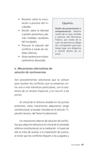  Resolver sobre la vincu-
     lación a proceso del in-                   Glosario
     culpado.
                                         Orden de presentación o
    Decidir sobre la libertad           comparecencia: determi-
     o prisión preventiva y de-          nación de un Juez, emitida
                                         a petición del Ministerio
     más medidas cautelares
                                         Público, por medio de la
     del inculpado.                      cual una persona es obliga-
    Procurar la solución del            da a comparecer para que
     conflicto a través de me-           tenga lugar una diligencia
                                         o trámite dentro de un
     didas alternas.                     juicio.
    Dictar sentencia en el pro-
     cedimiento abreviado.


e. Mecanismos alternativos de
solución de controversias

Son procedimientos voluntarios que se utilizan
para resolver los conflictos que se presentan en-
tre uno o más individuos particulares, con la asis-
tencia de un tercero imparcial, y sin recurrir a los
juicios.

     En virtud de la reforma aludida en los puntos
anteriores, estos mecanismos adquirieron rango
constitucional, al quedar incluidos en el artículo 17,
párrafo tercero, del Texto Fundamental.

      Un mecanismo alterno de solución de conflic-
tos que adquirió relevancia en virtud de la señalada
reforma constitucional, es la mediación. A través de
ella se trata de auxiliar a la impartición de justicia,
al evitar que los conflictos lleguen a los juzgados y


                                                          Los juicios . 67
 