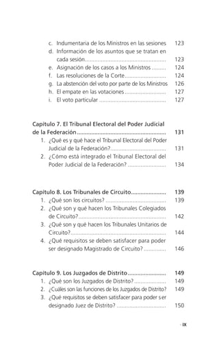 c. Indumentaria de los Ministros en las sesiones                     123
         d. Información de los asuntos que se tratan en
            cada sesión ...................................................   123
         e. Asignación de los casos a los Ministros .........                 124
         f. Las resoluciones de la Corte ..........................           124
         g. La abstención del voto por parte de los Ministros                 126
         h. El empate en las votaciones ..........................            127
         i. El voto particular ..........................................     127



Capítulo 7. El Tribunal Electoral del Poder Judicial
de la Federación ........................................................     131
   1. ¿Qué es y qué hace el Tribunal Electoral del Poder
       Judicial de la Federación?...................................          131
   2. ¿Cómo está integrado el Tribunal Electoral del
       Poder Judicial de la Federación? ........................              134



Capítulo 8. Los Tribunales de Circuito......................                  139
  1. ¿Qué son los circuitos? ......................................           139
  2. ¿Qué son y qué hacen los Tribunales Colegiados
      de Circuito? .......................................................    142
  3. ¿Qué son y qué hacen los Tribunales Unitarios de
      Circuito?............................................................   144
  4. ¿Qué requisitos se deben satisfacer para poder
      ser designado Magistrado de Circuito? ..............                    146



Capítulo 9. Los Juzgados de Distrito ........................                 149
  1. ¿Qué son los Juzgados de Distrito? ....................                  149
  2. ¿Cuáles son las funciones de los Juzgados de Distrito?                   149
  3. ¿Qué requisitos se deben satisfacer para poder s er
      designado Juez de Distrito? ...............................             150


                                                                               . IX
 