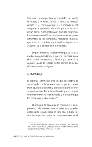 tribunales; privilegiar la responsabilidad personal y
                 el respeto a los otros; fomentar el uso de la nego-
                 ciación y la comunicación; y, en materia penal,
                 asegurar la reparación del daño para las víctimas
                 de un delito. A los particulares que por estar invo-
                 lucrados en un conflicto, intervienen en estos proce-
                 dimientos, se les denomina mediados, mientras
                 que al tercero que busca que aquéllos lleguen a un
                 acuerdo, se le conoce como mediador.

                       Según la entidad federativa de que se trate, la
                 mediación puede darse en materias diversas, entre
                 ellas, la civil, la mercantil, la familiar y la penal. En el
                 caso del Estado de Hidalgo existen centros de media-
                 ción en materia indígena.


                 f. El arbitraje

                 El arbitraje constituye otro medio alternativo de
                 solución de conflictos en el que las partes, de co-
                 mún acuerdo, designan a un tercero para resolver
                 su controversia. Tiene la ventaja de que es un pro-
                 cedimiento mucho menos rígido y más rápido que
                 los procesos jurisdiccionales.12

                      El arbitraje se lleva a cabo mediante el cum-
                 plimiento de ciertas formalidades que pueden
                 encontrarse establecidas en una ley, o bien, ser
                 acordadas por las partes de manera convencional.


                    12
                       Cfr. FLORES GARCÍA, Fernando, voz "arbitraje", en Enciclope-
                 dia Jurídica Mexicana, t. I, México, Porrúa-UNAM, Instituto de In-
                 vestigaciones Jurídicas, 2002, pp. 315-317.



68 . El Poder Judicial de la Federación para jóvenes
 