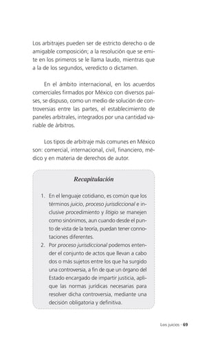 Los arbitrajes pueden ser de estricto derecho o de
amigable composición; a la resolución que se emi-
te en los primeros se le llama laudo, mientras que
a la de los segundos, veredicto o dictamen.

      En el ámbito internacional, en los acuerdos
comerciales firmados por México con diversos paí-
ses, se dispuso, como un medio de solución de con-
troversias entre las partes, el establecimiento de
paneles arbitrales, integrados por una cantidad va-
riable de árbitros.

     Los tipos de arbitraje más comunes en México
son: comercial, internacional, civil, financiero, mé-
dico y en materia de derechos de autor.


                  Recapitulación

   1. En el lenguaje cotidiano, es común que los
       términos juicio, proceso jurisdiccional e in-
       clusive procedimiento y litigio se manejen
       como sinónimos, aun cuando desde el pun-
       to de vista de la teoría, puedan tener conno-
       taciones diferentes.
   2. Por proceso jurisdiccional podemos enten-
       der el conjunto de actos que llevan a cabo
       dos o más sujetos entre los que ha surgido
       una controversia, a fin de que un órgano del
       Estado encargado de impartir justicia, apli-
       que las normas jurídicas necesarias para
       resolver dicha controversia, mediante una
       decisión obligatoria y definitiva.



                                                        Los juicios . 69
 