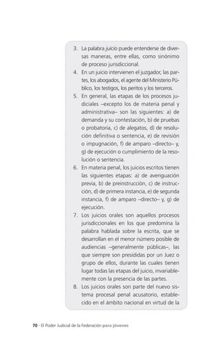3. La palabra juicio puede entenderse de diver-
                         sas maneras, entre ellas, como sinónimo
                         de proceso jurisdiccional.
                      4. En un juicio intervienen el juzgador, las par-
                         tes, los abogados, el agente del Ministerio Pú-
                         blico, los testigos, los peritos y los terceros.
                      5. En general, las etapas de los procesos ju-
                         diciales –excepto los de materia penal y
                         administrativa– son las siguientes: a) de
                         demanda y su contestación, b) de pruebas
                         o probatoria, c) de alegatos, d) de resolu-
                         ción definitiva o sentencia, e) de revisión
                         o impugnación, f) de amparo –directo– y,
                         g) de ejecución o cumplimiento de la reso-
                         lución o sentencia.
                      6. En materia penal, los juicios escritos tienen
                         las siguientes etapas: a) de averiguación
                         previa, b) de preinstrucción, c) de instruc-
                         ción, d) de primera instancia, e) de segunda
                         instancia, f) de amparo –directo– y, g) de
                         ejecución.
                      7. Los juicios orales son aquellos procesos
                         jurisdiccionales en los que predomina la
                         palabra hablada sobre la escrita, que se
                         desarrollan en el menor número posible de
                         audiencias –generalmente públicas–, las
                         que siempre son presididas por un Juez o
                         grupo de ellos, durante las cuales tienen
                         lugar todas las etapas del juicio, invariable-
                         mente con la presencia de las partes.
                      8. Los juicios orales son parte del nuevo sis-
                         tema procesal penal acusatorio, estable-
                         cido en el ámbito nacional en virtud de la



70 . El Poder Judicial de la Federación para jóvenes
 