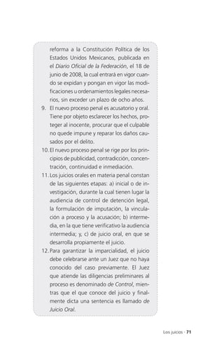 reforma a la Constitución Política de los
   Estados Unidos Mexicanos, publicada en
   el Diario Oficial de la Federación, el 18 de
   junio de 2008, la cual entrará en vigor cuan-
   do se expidan y pongan en vigor las modi-
   ficaciones u ordenamientos legales necesa-
   rios, sin exceder un plazo de ocho años.
9. El nuevo proceso penal es acusatorio y oral.
   Tiene por objeto esclarecer los hechos, pro-
   teger al inocente, procurar que el culpable
   no quede impune y reparar los daños cau-
   sados por el delito.
10. El nuevo proceso penal se rige por los prin-
   cipios de publicidad, contradicción, concen-
   tración, continuidad e inmediación.
11. Los juicios orales en materia penal constan
   de las siguientes etapas: a) inicial o de in-
   vestigación, durante la cual tienen lugar la
   audiencia de control de detención legal,
   la formulación de imputación, la vincula-
   ción a proceso y la acusación; b) interme-
   dia, en la que tiene verificativo la audiencia
   intermedia; y, c) de juicio oral, en que se
   desarrolla propiamente el juicio.
12. Para garantizar la imparcialidad, el juicio
   debe celebrarse ante un Juez que no haya
   conocido del caso previamente. El Juez
   que atiende las diligencias preliminares al
   proceso es denominado de Control, mien-
   tras que el que conoce del juicio y final-
   mente dicta una sentencia es llamado de
   Juicio Oral.


                                                    Los juicios . 71
 
