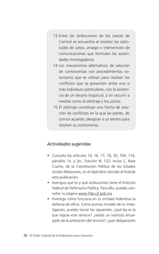 13. Entre las atribuciones de los Jueces de
                          Control se encuentra el resolver las solici-
                          tudes de cateo, arraigo o intervención de
                          comunicaciones que formulen las autori-
                          dades investigadoras.
                      14. Los mecanismos alternativos de solución
                          de controversias son procedimientos vo-
                          luntarios que se utilizan para resolver los
                          conflictos que se presentan entre uno o
                          más individuos particulares, con la asisten-
                          cia de un tercero imparcial, y sin recurrir a
                          medios como el arbitraje y los juicios.
                      15. El arbitraje constituye una forma de solu-
                          ción de conflictos en la que las partes, de
                          común acuerdo, designan a un tercero para
                          resolver su controversia.



                 Actividades sugeridas

                  Consulta los artículos 14, 16, 17, 18, 20, 104, 116,
                   párrafos 1o. y 2o., fracción III; 122, inciso C, Base
                   Cuarta, de la Constitución Política de los Estados
                   Unidos Mexicanos, en el Apéndice ubicado al final de
                   esta publicación.
                  Averigua qué es y qué atribuciones tiene el Instituto
                   Federal de Defensoría Pública. Para ello, puedes con-
                   sultar su página www.ifdp.cjf.gob.mx
                  Investiga cómo funciona en tu entidad federativa la
                   defensa de oficio. Como puntos iniciales de tu inves-
                   tigación, puedes tomar los siguientes: ¿qué ley es la
                   que regula este servicio? ¿existe un instituto encar-
                   gado de la prestación del servicio? ¿qué obligaciones


72 . El Poder Judicial de la Federación para jóvenes
 
