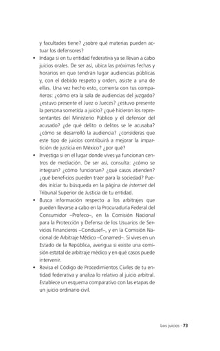 y facultades tiene? ¿sobre qué materias pueden ac-
    tuar los defensores?
   Indaga si en tu entidad federativa ya se llevan a cabo
    juicios orales. De ser así, ubica las próximas fechas y
    horarios en que tendrán lugar audiencias públicas
    y, con el debido respeto y orden, asiste a una de
    ellas. Una vez hecho esto, comenta con tus compa-
    ñeros: ¿cómo era la sala de audiencias del juzgado?
    ¿estuvo presente el Juez o Jueces? ¿estuvo presente
    la persona sometida a juicio? ¿qué hicieron los repre-
    sentantes del Ministerio Público y el defensor del
    acusado? ¿de qué delito o delitos se le acusaba?
    ¿cómo se desarrolló la audiencia? ¿consideras que
    este tipo de juicios contribuirá a mejorar la impar-
    tición de justicia en México? ¿por qué?
   Investiga si en el lugar donde vives ya funcionan cen-
    tros de mediación. De ser así, consulta: ¿cómo se
    integran? ¿cómo funcionan? ¿qué casos atienden?
    ¿qué beneficios pueden traer para la sociedad? Pue-
    des iniciar tu búsqueda en la página de internet del
    Tribunal Superior de Justicia de tu entidad.
   Busca información respecto a los arbitrajes que
    pueden llevarse a cabo en la Procuraduría Federal del
    Consumidor –Profeco–, en la Comisión Nacional
    para la Protección y Defensa de los Usuarios de Ser-
    vicios Financieros –Condusef–, y en la Comisión Na-
    cional de Arbitraje Médico –Conamed–. Si vives en un
    Estado de la República, averigua si existe una comi-
    sión estatal de arbitraje médico y en qué casos puede
    intervenir.
   Revisa el Código de Procedimientos Civiles de tu en-
    tidad federativa y analiza lo relativo al juicio arbitral.
    Establece un esquema comparativo con las etapas de
    un juicio ordinario civil.




                                                                 Los juicios . 73
 