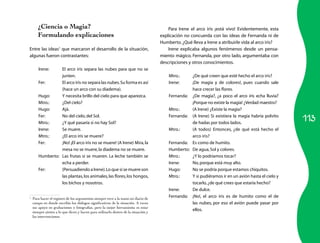 113
¿Ciencia o Magia?
Formulando explicaciones
Entre las ideas1
que marcaron el desarrollo de la situación,
algunas fueron contrastantes:
Irene:	 El arco iris separa las nubes para que no se
junten.
Fer:	 El arco iris no separa las nubes.Su forma es así
(hace un arco con su diadema).
Hugo:	 Y necesita brillo del cielo para que aparezca.
Mtro.:	 ¿Del cielo?
Hugo:	 Ajá.
Fer:	 No del cielo,del Sol.
Mtro.:	 ¿Y qué pasaría si no hay Sol?
Irene:	 Se muere.
Mtro.:	 ¿El arco iris se muere?
Fer:	 ¡No! ¡El arco iris no se muere! (A Irene) Mira,la
mesa no se muere,la diadema no se muere.
Humberto:	 Las frutas sí se mueren. La leche también se
echa a perder.
Fer:	 (Persuadiendo a Irene).Lo que sí se muere son
las plantas,los animales,las flores,los hongos,
los bichos y nosotros.
1
	 Para hacer el registro de los argumentos siempre tuve a la mano mi diario de
campo en donde escribía los diálogos significativos de la situación. A veces
me apoyo en grabaciones o fotografías, pero la mejor herramienta es estar
siempre atento a lo que dicen y hacen para utilizarlo dentro de la situación y
las intervenciones.
Para Irene el arco iris ¡está vivo! Evidentemente, esta
explicación no concuerda con las ideas de Fernanda ni de
Humberto.¿Qué lleva a Irene a atribuirle vida al arco iris?
Irene explicaba algunos fenómenos desde un pensa-
miento mágico. Fernanda, por otro lado, argumentaba con
descripciones y otros conocimientos.
Mtro.:	 ¿De qué creen que esté hecho el arco iris?
Irene:	 ¡De magia y de colores!, pues cuando sale
hace crecer las flores.
Fernanda:	 ¿De magia?, ¿a poco el arco iris echa lluvia?
¡Porque no existe la magia! ¿Verdad maestro?
Mtro.:	 (A Irene) ¿Existe la magia?
Fernanda:	 (A Irene) Si existiera la magia habría polvito
de hadas por todos lados.
Mtro.:	 (A todos) Entonces, ¿de qué está hecho el
arco iris?
Fernanda:	 Es como de humito.
Humberto:	 De agua,Sol y colores.
Mtro.:	 ¿Y lo podríamos tocar?
Irene:	 No,porque está muy alto.
Hugo:	 No se podría porque estamos chiquitos.
Mtro.:	 Y si pudiéramos ir en un avión hasta el cielo y
tocarlo,¿de qué crees que estaría hecho?
Irene:	 De dulce.
Fernanda:	 ¡No!, el arco iris es de humito como el de
las nubes, por eso el avión puede pasar por
ellos.
 