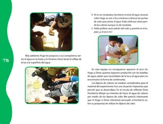 118
Más adelante, Hugo les propuso a sus compañeros ver-
ter el agua en el traste,y lo hicieron.Omar lanzó el reflejo de
la luz a la superficie del agua.
4.	 Al no ver resultados,Humberto insistió ¡El agua necesita
color! Hugo se une a él y comienza a destruir las puntas
de color para pintar el agua.Todos disfrutan destruyen-
do los colores aunque no dé resultado.
5.	 Pablo prefiere sacar polvito del color y ponerlo en el es-
pejo; ¿y el arco iris?
En este equipo no consiguieron aparecer el arco iris.
Hugo y Omar, quienes lograron producirlo con las botellas
de agua, sabían que necesitaban de la luz y el agua pero no
encontraron la forma de combinarlas.
Los lápices de colores no estaban considerados para el
material del experimento. Fue una situación imprevista que
permití que se desarrollara. En el círculo de reflexión final,
Humberto dibujó sus intentos de hacer el agua de colores
por medio de los lápices de color. Me pareció interesante
que ni Hugo ni Omar intentaran persuadir a Humberto so-
bre su propuesta de utilizar los lápices de color.
 