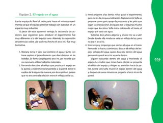 119
Equipo 2. El espejo en el agua
A este equipo lo llevé al patio para hacer el mismo experi-
mento,ya que el equipo anterior trabajó con luz solar en un
espacio muy reducido.
A pesar de esta aparente ventaja, la secuencia de ac-
ciones que siguieron para producir el experimento fue
muy diferente a la del equipo uno. Además, la exposición
de creencias sobre ¿de qué está hecho el arco iris? fue muy
ilustrativa.
1.	 Mariana toma el vaso que contiene el agua, y junto con
Irene repiten el procedimiento que descubrieron en las
botellas. Se forma un pequeño arco iris. Les recordé que
era necesario utilizar todos los materiales.
2.	 Fernanda descubre el reflejo que produce el espejo en
la pared, y experimenta lanzándolo a la pared. Irene lo
explica de la siguiente manera ¡son los espíritus!;parece
que no encuentra la relación entre el reflejo con la luz.
3.	 Irene propone a las demás niñas guiar el experimento,
pero no les da ninguna indicación.Rápidamente,Sofía se
propone como guía, apoyo la propuesta y les pido que
sigan sus indicaciones.El equipo dos se organiza mucho
mejor que los otros. Sofía inicia colocando el traste, el
espejo y el vaso con agua.
Sofía les dice ¡ahora aléjense y el arco iris va a salir!
Desde donde ella miraba se veía un reflejo de luz, pero
no era el arco iris.
4.	 Intervengo y propongo que viertan el agua en el traste.
Fernanda lo hace y comienza a buscar el reflejo del es-
pejo debajo del agua; quizás buscaba dentro del agua
pensando que el arco iris se vería dentro.
Siguen buscando dentro del agua y moviendo el
espejo. Les indico que miren hacia donde se proyecta
el reflejo del espejo y dirigen su atención hacia la pa-
red. Ahora sólo Sofía mueve el espejo dentro del agua
y después de unos minutos se proyecta el arco iris en la
pared.
 