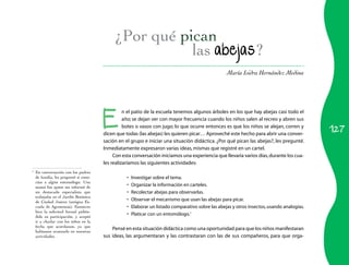 127
María Isidra Hernández Medina
las abejas?
1
	 En conversación con los padres
de familia, les pregunté si cono-
cían a algún entomólogo. Una
mamá fue quien me informó de
un destacado especialista que
trabajaba en el Jardín Botánico
de Ciudad Juárez (antigua Es-
cuela de Agronomía). Entonces
hice la solicitud formal pidién-
dole su participación, y aceptó
ir a charlar con los niños en la
fecha que acordamos, ya que
habíamos avanzado en nuestras
actividades.
E
n el patio de la escuela tenemos algunos árboles en los que hay abejas casi todo el
año; se dejan ver con mayor frecuencia cuando los niños salen al recreo y abren sus
botes o vasos con jugo; lo que ocurre entonces es que los niños se alejan, corren y
dicen que todas (las abejas) les quieren picar… Aproveché este hecho para abrir una conver­
sación en el grupo e iniciar una situación didáctica. ¿Por qué pican las abejas?, les pregunté.
Inmediatamente expresaron varias ideas,mismas que registré en un cartel.
Con esta conversación iniciamos una experiencia que llevaría varios días,durante los cua­
les realizaríamos las siguientes actividades:
Investigar sobre el tema.•	
Organizar la información en carteles.•	
Recolectar abejas para observarlas.•	
Observar el mecanismo que usan las abejas para picar.•	
Elaborar un listado comparativo sobre las abejas y otros insectos,usando analogías.•	
Platicar con un entomólogo.•	 1
Pensé en esta situación didáctica como una oportunidad para que los niños manifestaran
sus ideas, las argumentaran y las contrastaran con las de sus compañeros, para que orga­
 