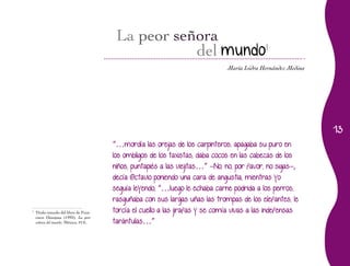 13
María Isidra Hernández Medina
del mundo
l
“…mordía las orejas de los carpinteros, apagaba su puro en
los ombligos de los taxistas, daba cocos en las cabezas de los
niños, puntapiés a las viejitas…” –No, no, por favor, no sigas–,
decía Octavio poniendo una cara de angustia, mientras yo
seguía leyendo, “…luego le echaba carne podrida a los perros,
rasguñaba con sus largas uñas las trompas de los elefantes, le
torcía el cuello a las jirafas y se comía vivas a las indefensas
tarántulas…”
1
	 Título tomado del libro de Fran-
cisco Hinojosa (1992), La peor
señora del mundo, México, FCE.
 