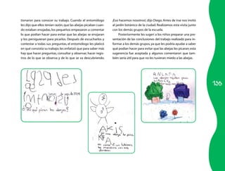 135
tionaron para conocer su trabajo. Cuando el entomólogo
les dijo que ellos tenían razón,que las abejas picaban cuan­
do estaban enojadas,los pequeños empezaron a comentar
lo que podían hacer para evitar que las abejas se enojaran
y los persiguieran para picarlos. Después de escucharlos y
contestar a todas sus preguntas, el entomólogo les platicó
en qué consistía su trabajo; les enfatizó que para saber más
hay que hacer preguntas, consultar y observar, hacer regis­
tros de lo que se observa y de lo que se va descubriendo.
¡Eso hacemos nosotros!, dijo Diego. Antes de irse nos invitó
al jardín botánico de la ciudad. Realizamos esta visita junto
con los demás grupos de la escuela.
Posteriormente les sugerí a los niños preparar una pre­
sentación de las conclusiones del trabajo realizado para in­
formar a los demás grupos,ya que les podría ayudar a saber
qué podían hacer para evitar que las abejas les picaran;esta
sugerencia fue aceptada y algunos comentaron que tam­
bién sería útil para que no les tuvieran miedo a las abejas.
 