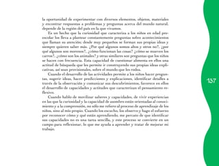 137
la oportunidad de experimentar con diversos elementos, objetos, materiales
y encontrar respuestas a problemas y preguntas acerca del mundo natural,
depende de la región del país en la que vivamos.
Es un hecho que la curiosidad que caracteriza a los niños en edad pre-
escolar los lleva a plantear constantemente preguntas sobre acontecimientos
que llaman su atención; desde muy pequeños se forman sus propias ideas y
siempre quieren saber más. ¿Por qué algunos somos altos y otros no?, ¿por
qué algunos son morenos?, ¿cómo funcionan las cosas? ¿cómo se mueven los
carros?, ¿cómo son los animales? y otras similares son preguntas que los niños
se hacen con frecuencia. Esta capacidad de cuestionar alimenta en ellos una
actitud de búsqueda que les permite ir construyendo sus propias ideas expli-
cativas, así sean provisionales, sobre el mundo que les rodea.
Cuando el desarrollo de las actividades permite a los niños hacer pregun-
tas, sugerir ideas, hacer predicciones y explicaciones, identificar detalles a
través de la observación y comunicar sus descubrimientos, favorece en ellos
el desarrollo de capacidades y actitudes que caracterizan el pensamiento re-
flexivo.
Cuando hablo de movilizar saberes y capacidades, de vivir experiencias
en las que la curiosidad y la capacidad de asombro están orientadas al conoci-
miento y a la comprensión, no sólo me refiero al proceso de aprendizaje de los
niños, sino al mío propio. Cuando los escucho, los observo y hago el esfuerzo
por reconocer cómo y qué están aprendiendo, me percato de que identificar
sus capacidades no es una tarea sencilla, y este proceso se convierte en un
campo para reflexionar, lo que me ayuda a aprender y tratar de mejorar mi
trabajo.
 