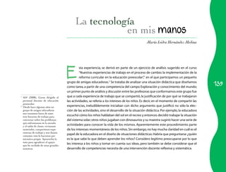 139
María Isidra Hernández Medina
en mis manos
E
sta experiencia, se derivó en parte de un ejercicio de análisis sugerido en el curso
“Nuestras experiencias de trabajo en el proceso de cambio: la implementación de la
reforma curricular en la educación preescolar”,1
en el que participamos un pequeño
grupo de amigas educadoras.2
Se trataba de analizar una situación didáctica que diseñamos
como tarea, a partir de una competencia del campo Exploración y conocimiento del mundo;
un primer punto de análisis y discusión entre las profesoras que conformamos este grupo fue
que a cada experiencia de trabajo que se compartió,la justificación de por qué se trabajaron
las actividades, se refería a los intereses de los niños. Es decir, en el momento de compartir las
experiencias, ineludiblemente iniciaban con dicho argumento que justificó no sólo la elec­
ción de las actividades, sino el desarrollo de la situación didáctica. Por ejemplo, la educadora
escuchó cómo los niños hablaban del sol en el recreo y entonces decidió trabajar la situación
del sistema solar;otros niños jugaban con dinosaurios y su maestra sugirió hacer una serie de
actividades para conocer la vida de los mismos. Aparentemente este procedimiento parte
de los intereses momentáneos de los niños.Sin embargo,no hay mucha claridad en cuál es el
papel de la educadora en el diseño de situaciones didácticas.Habría que preguntarse ¿quién
es la que sabe lo que deben aprender los niños? Considero legítimo preocuparse por lo que
les interesa a los niños y tomar en cuenta sus ideas, pero también se debe considerar que el
desarrollo de competencias necesita de una intervención docente reflexiva y sistemática.
1	
SEP (2008), Curso dirigido al
personal docente de educación
preescolar.
2
	 Desde hace algunos años un
grupo de amigas educadoras
nos reunimos fuera de nues­
tros horarios de trabajo para
conversar sobre los problemas
que enfrentamos en la escuela
y el salón de clases, revisamos
materiales, compartimos expe­
riencias de trabajo y nos damos
consejos; esto lo hacemos por
iniciativa propia. Aprovecho la
nota para agradecer el apoyo
que he recibido de estas grandes
maestras.
 