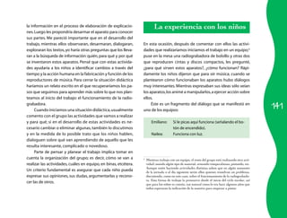 141
la información en el proceso de elaboración de explicacio­
nes.Luego les propondría desarmar el aparato para conocer
sus partes. Me pareció importante que en el desa­rrollo del
trabajo, mientras ellos observaran, desarmaran, dialogaran,
exploraran los textos, yo haría otras preguntas que los lleva­
ran a la búsqueda de información:quién,para qué y por qué
se inventaron estos aparatos. Pensé que con estas activida­
des ayudaría a los niños a identificar cambios a través del
tiempo y la acción humana en la fabricación y función de los
reproductores de música. Para cerrar la situación didácti­ca
haríamos un relato escrito en el que recuperaríamos los pa­
sos que seguimos para aprender más sobre lo que nos plan­
teamos al inicio del trabajo: el funcionamiento de la radio­
grabadora.
Cuando iniciamos una situación didáctica,usualmente
comento con el grupo las actividades que vamos a realizar
y para qué; si en el desarrollo de estas actividades es ne­
cesario cambiar o eliminar algunas, también lo discutimos
y en la medida de lo posible trato que los niños hablen,
dialoguen sobre qué van aprendiendo de aquello que les
resulta interesante, complicado o novedoso.
Parte de pensar y planear el trabajo implica tomar en
cuenta la organización del grupo; es decir, cómo se van a
realizar las actividades, cuáles en equipo, en binas, etcétera.
Un criterio fundamental es asegurar que cada niño pueda
expresar sus opiniones, sus dudas, argumentarlas y recono­
cer las de otros.
La experiencia con los niños
En esta ocasión, después de comentar con ellos las activi­
dades que realizaríamos iniciamos el trabajo en un equipo;3
puse en la mesa una radiograbadora de bolsillo y otras dos
que reproducen cintas y discos compactos, les pregunté,
¿para qué sirven estos aparatos?, ¿cómo funcionan? Rápi­
damente los niños dijeron que para oír música; cuando se
plantearon cómo funcionaban los aparatos hubo diálogos
muy interesantes. Mientras expresaban sus ideas sólo veían
los aparatos,los animé a manipularlos,a ejercer acción sobre
ellos.
Éste es un fragmento del diálogo que se manifestó en
uno de los equipos:
Emiliano:	 Si le picas aquí funciona (señalando el bo­
tón de encendido).
Nailea:	 Funciona con luz.
3
	 Mientras trabajo con un equipo, el resto del grupo está realizando otra acti­
vidad; usando algún tipo de material, armando rompecabezas, pintando, etc.
Aunque estén haciendo actividades distintas saben que en algún momento
de la jornada o al día siguiente serán ellos quienes resuelvan un problema,
discutiendo, como en este caso, sobre el funcionamiento de la radiograbado­
ra. Esta forma de trabajo la promuevo desde el inicio del ciclo escolar, así
que para los niños es común, tan natural como lo era hace algunos años que
todos esperaran la indicación de la maestra para empezar a pintar.
 