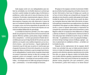 144
Cada equipo contó con una radiograbadora para rea­
lizar las actividades; eso me facilitó observar la actitud que
asumían: cuando trataban de explicar algo, al enfrentarse a
problemas y sobre todo ante la tarea de desarmar, de des­
componer. Al principio, sorpresivamente algunos niños to­
caron las piezas, pero no las movían, quizás por el temor a
descomponer el aparato; otros sólo observaron. A pesar de
que en el ambiente familiar los niños desarman objetos en
sus juegos, como una forma espontánea de aprender, en la
escuela no es frecuente que se retome este impulso con una
intencionalidad deliberada de aprendizaje.
La actividad de desarmar permitió a los niños explicar
desde otra perspectiva el mecanismo de funcionamiento del
aparato. Mientras quitaba y ponía piezas, Sergio señalaba a
otros compañeros —se tiene que presionar el botón (de en­
cendido) para que por la liga (banda de frecuencia),que está
adentro y se ve,giren unas rueditas (engranes) y así se escu­
che la música, —por eso funciona—. Siguió explicando el
mecanismo que él creía que se ponía en marcha para que
el aparato funcionara. Al inicio de la situación, en uno de los
equipos las ideas se inclinaron a que la energía hacía funcio­
nar la radiograbadora. Cuando tenían el aparato desarmado
me pareció importante retomar la idea de la energía y les
pregunté: ¿cómo es la energía?, a partir de lo que estaban
observando,dijeron —la energía son esos puntitos como es­
trellas,—la energía está en el cable rojo,porque la energía es
roja—,comentaron,—si no tiene energía no funciona.
Mi apoyo en los equipos consiste en promover el diálo­
go,escucharlos,hacerles preguntas,animarlos a buscar,revi­
sar, leer información y hacer que el trabajo, aun cuando no
se hace al mismo tiempo, sea compartido por el grupo. Por
ejemplo,enestasituación,cuandocadaequipotuvolaopor­
tunidad de explicar al interior del mismo a partir de obser­
var, manipular, desarmar, haber leído información al respec­
to,les pedí que compartieran esas explicaciones a los demás
compañeros.Para apoyar sus ideas realizaron un dibujo,por
escrito, o usaron el aparato desarmado; lo importante fue
compartir las conclusiones sobre el funcionamiento y cómo
llegaron a ellas.En un equipo,los niños elaboraron un dibujo
y además escribieron sus explicaciones;mientras las leían al
resto del grupo iban señalando el punto al que se referían.
Anna dijo —la grabadora es como una pequeña bodega—
al mismo tiempo Santiago sostuvo el dibujo y agregó —pa­
rece un girasol pero en realidad es el disco—,al señalar con
la mirada el escrito.
Después de las explicaciones de los equipos decidí
incluir una actividad más, que no había previsto desde el
inicio en mi plan de trabajo,ahora relacionada con la com­
paración entre distintos aparatos reproductores de sonido.
Para ello, con apoyo de algunas madres de familia, lleva­
mos al salón distintos aparatos: reproductores de acetatos
(tocadiscos), cintas, mp3, ipod. Al observar los aparatos, les
planteé nuevas preguntas: ¿Por qué cambiaron?, ¿cómo
los inventaron?, ¿cómo tiene música si no tienen discos?
 