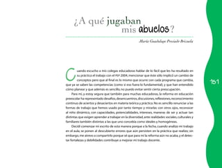 151
María Guadalupe Preciado Brizuela
mis abuelos?
C
uando escucho a mis colegas educadoras hablar de lo fácil que les ha resultado en
su práctica el trabajo con el PEP 2004,mencionar que éste sólo implicó un cambio de
conceptos pero que al final es lo mismo que ocurre con cada programa que cambia,
que ya se saben las competencias (como si eso fuera lo fundamental), y que han entendido
cómo planear y que además es sencillo,no puedo evitar sentir cierta preocupación.
Para mí, y estoy segura que también para muchas educadoras, la reforma en educación
preescolar ha representado desafíos,desencuentros,discusiones,reflexiones,reconocimiento
continuo de aciertos y desaciertos en materia teórica y práctica.No es sencillo renunciar a las
formas de trabajo que hemos usado por tanto tiempo y mirarlas con otros ojos, reconocer
al niño dinámico, con capacidades, potencialidades, intereses, maneras de ser y actuar tan
distintas que exigen aprender a trabajar en la diversidad,ante realidades sociales,culturales y
familiares también distintas a las que uno concebía como ideales y homogéneas.
Decidí comenzar mi escrito de esta manera porque a la fecha, cuando analizo mi trabajo
en el aula, se ponen al descubierto errores que aún persisten en la práctica que realizo; sin
embargo,me atrevo a compartirlo porque sé que para mí la reforma aún no acaba,y el detec­
tar fortalezas y debilidades contribuye a mejorar mi trabajo docente.
 