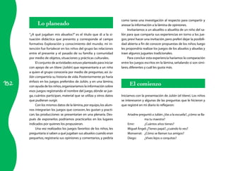 152
Lo planeado
“¿A qué jugaban mis abuelos?” es el título que di a la si­
tuación didáctica que presento y corresponde al campo
formativo Exploración y conocimiento del mundo; mi in­
tención fue fortalecer en los niños del grupo las relaciones
entre el presente y el pasado de su familia y comunidad
por medio de objetos, situaciones y prácticas culturales.
El conjunto de actividades estuvo planteado para iniciar
con apoyo de un títere (Julián) que representaría a un niño
a quien el grupo conocería por medio de preguntas; así Ju-
lián compartiría su historia de vida.Posteriormente yo haría
énfasis en los juegos preferidos de Julián, y en una lámina,
con ayuda de los niños,organizaríamos la información sobre
esos juegos registrando el nombre del juego, dónde se jue­
ga, cuántos participan, material que se utiliza y otros datos
que pudieran surgir.
Con los mismos datos de la lámina,por equipo,los alum­
nos integrarían los juegos que conocen, les gustan y practi­
can; las producciones se presentarían en una plenaria. Des­
pués de exponerlos podríamos practicarlos en los lugares
indicados por quienes los propusieran.
Una vez realizados los juegos favoritos de los niños, les
preguntaría si saben a qué jugaban sus abuelos cuando eran
pequeños, registraría sus opiniones y comentarios, y pediría
como tarea una investigación al respecto para compartir y
anexar la información a la lámina de opiniones.
Invitaríamos a un abuelito o abuelita de un niño del sa­
lón para que comparta sus experiencias en torno a los jue­
gos; preví hacer una invitación,pero preferí dejar la posibili­
dad abierta a fin de conocer propuestas de los niños; luego
les propondría realizar los juegos de los abuelos y abuelas y
traer algunos juguetes tradicionales.
Para concluir esta experiencia haríamos la comparación
entre los juegos escritos en la lámina,señalando si son simi­
lares,diferentes y cuál les gusta más.
El comienzo
Iniciamos con la presentación de Julián (el títere). Los niños
se interesaron y algunas de las preguntas que le hicieron y
que registré en mi diario lo reflejaron:
Ariadne preguntó a Julián:¿Vas a la escuela?,¿cómo se lla­
ma tu maestra?
Emir:	 ¿Cuántos años tienes?
Miguel Ángel:¿Tienes papá?,¿cuándo lo ves?
Monserrat:	 ¿Cómo se llaman tus amigos?
Diego:	 ¿Vives lejos o cerquitas?
 