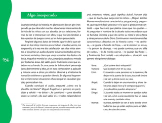 156
Algo inesperado
Cuando concluyó la historia, mi planeación dio un giro ines­
perado,ya que descubrí muchas situaciones interesantes de
la vida de los niños con sus abuelos, de sus relaciones, for­
mas de ser e interactuar con ellos, y que no sólo tendían a
los aspectos de juegos como yo los había proyectado.
Registré algunos datos de interés a partir de lo que ob­
servé en los niños mientras escuchaban el audiocuento, me
sorprendí y a la vez me dio satisfacción ver a los niños aten­
tos al escuchar un audio; durante la narración todos perma­
necieron sentados, claro que unos se metían los dedos a la
boca,Miguel se mordía las uñas,Jorge Luis pasaba su mirada
por todas las áreas del salón, pero finalmente creo que es­
taban escuchando. En una parte de la historia el personaje
canta brevemente y ellos,al oír esto,comenzaron a aplaudir
y mirarse unos a otros; yo sólo los observé y al retomar la
narración volvieron a guardar silencio.En algunos fragmen­
tos se mencionan situaciones chuscas que les causaban gra­
cia y provocaban risa.
Cuando concluyó el audio, pregunté ¿cómo era la
abuelita de María?6
Miguel Ángel fue el primero en parti­
cipar y señaló —es dulce—, le cuestioné —¿una abuelita
dulce se come?, ¿de qué sabor es?, y todos respondieron
6
	 Me sorprendí al recibir diversas respuestas, en ninguna de ellas tuve que
comentar ¡eso ya lo dijeron!, situación que me permitió comprender que los
niños estaban atentos a lo que sus compañeros mencionaban.
¡no!, entonces reiteré, ¿qué significa dulce?, Yunuen dijo
—que es buena, que juega con los niños—, Miguel asintió.
Monse mencionó otra característica,¡es graciosa!,y pregun­
té ¿qué quiere decir graciosa? A lo que la propia niña con­
testó —que hace reír, que platica cosas que nos gustan—.
Al preguntar el nombre de la abuela todos recordaron que
se llamaba Dorotea y que de cariño su nieta le decía Nina
y otras personas doña Doro. Continuaron mencionando las
características descritas en la historia como —es cariño­
sa, —le gusta el helado de fresa, —se le olvidan las cosas,
—la peinan de chongo, —no puede caminar, usa una silla
de ruedas, —le da miedo caerse, —le gustan las flores—,
y finalmente Emir señaló —es adoptada—, situación que
generó el siguiente diálogo:
Mtra.:	 ¿Qué quiere decir adoptada?
Victoria:	 Que la dejen vivir en su casa.
Emir:	 Es cuando a una persona no la quieren y la
dejan en la puerta de la casa, tocan el timbre
y se van y,ahora esa es su casa.
Ángel:	 Cuando la dejan en una mansión y ahora tie­
ne unos papás ricos y le compran juguetes.
Mtra.:	 ¿Los abuelitos pueden adoptarse?
Diego:	 Sí, cuando todos se mueren se quedan solos
y se van a vivir a una casa donde hay un papá,
una mamá y también niños.
Monse:	 Maestra, también se van al asilo donde viven
todos los que ya están viejitos, pero ahí plati­
can y les dan de comer.
 
