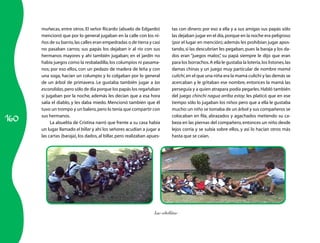 160
muñecas, entre otros. El señor Ricardo (abuelo de Edgardo)
mencionó que por lo general jugaban en la calle con los ni­
ños de su barrio,las calles eran empedradas o de tierra y casi
no pasaban carros; sus papás los dejaban ir al río con sus
hermanos mayores y ahí también jugaban; en el jardín no
había juegos como la resbaladilla,los columpios ni pasama­
nos; por eso ellos, con un pedazo de madera de leña y con
una soga, hacían un columpio y lo colgaban por lo general
de un árbol de primavera. Le gustaba también jugar a las
escondidas,pero sólo de día porque los papás los regañaban
si jugaban por la noche, además les decían que a esa hora
salía el diablo, y les daba miedo. Mencionó también que él
tuvo un trompo y un balero,pero lo tenía que compartir con
sus hermanos.
La abuelita de Cristina narró que frente a su casa había
un lugar llamado el billar y ahí los señores acudían a jugar a
las cartas (baraja), los dados, al billar, pero realizaban apues­
tas con dinero; por eso a ella y a sus amigas sus papás sólo
las dejaban jugar en el día,porque en la noche era peligroso
(por el lugar en mención); además les prohibían jugar apos­
tando,si las descubrían les pegaban,pues la baraja y los da­
dos eran “juegos malos”, su papá siempre le dijo que eran
para los borrachos.A ella le gustaba la lotería,los listones,las
damas chinas y un juego muy particular de nombre mamá
culichi,en el que una niña era la mamá culichi y las demás se
acercaban y le gritaban ese nombre, entonces la mamá las
perseguía y a quien atrapara podía pegarles.Habló también
del juego chinchi nagua arriba estoy; les platicó que en ese
tiempo sólo lo jugaban los niños pero que a ella le gustaba
mucho:un niño se tomaba de un árbol y sus compañeros se
colocaban en fila, abrazados y agachados metiendo su ca­
beza en las piernas del compañero,entonces un niño desde
lejos corría y se subía sobre ellos, y así lo hacían otros más
hasta que se caían.
Las cebollitas
 