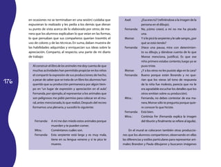 176
en ocasiones no se terminaban en una sesión) cuidaba que
expusieran lo realizado y les pedía a los demás que dieran
su punto de vista acerca de lo elaborado por otros; de ma­
nera que los alumnos explicaban lo que veían en las formas,
lo que pensaban que sus compañeros querían trasmitir, el
uso de colores y de las técnicas.En suma,daban muestra de
las habilidades adquiridas y enriquecían sus ideas sobre la
apreciación. Comparto, al respecto, una parte de mi diario
de trabajo:
Al construir el libro de los animales me doy cuenta de que
muchas actividades han permitido propiciar en los niños
el compartir la expresión de sus producciones;de hecho,
a pesar de saber que se trata de un libro los alumnos han
querido que su producción permanezca por algún tiem­
po en “un lugar de expresión y apreciación en el aula”.
Fernanda,por ejemplo,al representar a los animales que
son peligrosos me pidió permiso para colocar en el mu­
ral,antes mencionado,lo que realizó.Después del recreo
formamos una plenaria,y sucedió lo siguiente:
Fernanda:	 A mí me dan miedo estos animales porque
muerden y te pueden comer.
Mtra.:	 Coméntanos cuáles son.
Fernanda:	 Esta serpiente está larga y es muy mala,
tiene en su lengua veneno y si te pica te
mueres.
Axel:	 ¿Esa eres tú? (refiriéndose a la imagen de la
persona en el dibujo).
Fernanda:	 No, ¡cómo crees!, a mí no me ha picado
una.
Monse:	 Y si le picó la serpiente y le sale sangre,¿por
qué se está riendo?
Fernanda:	 (Hace una pausa, mira con detenimien­
to su dibujo, y dándose cuenta de lo que
Monse menciona, justifica). Es que ese
niño primero estaba contento,luego ya se
puso triste.
Monse:	 ¿Y a los otros no les pusiste algo en la cara?
Fernanda:	 Bueno porque están llorando y no que­
rían que los vieras (el tono de respuesta
de la niña fue molesto, parecía que no le
era agradable escuchar los detalles que los
otros emitían sobre su producción).
Mtra.:	 Fernanda, no debes contestar de esa ma­
nera,Monse sólo te pregunta porque quie­
re conocer lo que hiciste.
Fernanda:	 Está bien.
Mtra.:	 Continúa Fer (Fernanda explica la imagen
del tiburón y finalmente se refiere al águila).
En el mural se colocaron también otras produccio­
nes que los alumnos compartieron, observando en ellas
las diferencias y estilos particulares para representar ani­
males: Brandon y Paula dibujaron y buscaron imágenes
 