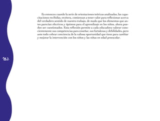 182
Es entonces cuando la serie de orientaciones teóricas analizadas, las capa-
citaciones recibidas, etcétera, comienzan a tener valor para reflexionar acerca
del verdadero sentido de nuestro trabajo, de modo que los elementos que an-
tes parecían efectivos y óptimos para el aprendizaje en los niños, ahora pue-
den ser cuestionados. Esta reflexión permite a cada educadora valorar cons-
cientemente sus competencias para enseñar, sus fortalezas y debilidades, pero
ante todo cobrar conciencia de la valiosa oportunidad que tiene para cambiar
y mejorar la intervención con los niños y las niñas en edad preescolar.
 