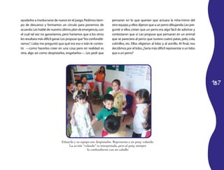 187
ayudarlos a involucrarse de nuevo en el juego.Pedimos tiem­
po de descanso y formamos un círculo para ponernos de
acuerdo.Les hablé de nuestro último plan de emergencia,con
el cual tal vez no ganaríamos, pero haríamos que a los otros
les resultara más difícil ganar.Les propuse que“los confundié­
ramos”; Lidza me preguntó que qué era eso e Iván le contes­
tó —como hacerlos creer en una cosa pero en realidad es
otra, algo así como despistarlos, engañarlos—. Les pedí que
pensaran en lo que querían que actuara la niña-mimo del
otro equipo,y ellos dijeron que a un perro dibujando.Les pre­
gunté si ellos creían que un perro era algo fácil de adivinar y
contestaron que sí. Les propuse que pensaran en un animal
que se pareciera al perro: que tuviera cuatro patas, pelo, cola,
colmillos, etc. Ellos eligieron al lobo y al zorrillo. Al final, nos
decidimos por el lobo.¿Sería más difícil representar a un lobo
que a un perro?
Eduardo y su equipo son despistados. Representa a un pony volando.
La acción “volando” es interpretada, pero al pony siempre
lo confundieron con un caballo
 