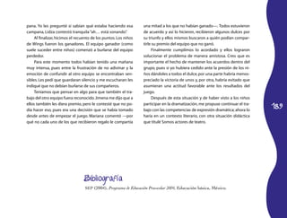 189
pana. Yo les pregunté si sabían qué estaba haciendo esa
cam­pana, Lidza contestó tranquila“ah… está sonando”.
Al finalizar, hicimos el recuento de los puntos.Los niños
de Wings fueron los ganadores. El equipo ganador (como
suele suceder entre niños) comenzó a burlarse del equipo
perdedor.
Para este momento todos habían tenido una mañana
muy intensa, pues entre la frustración de no adivinar y la
emoción de confundir al otro equipo se encontraban sen­
sibles. Les pedí que guardaran silencio y me escucharan: les
indiqué que no debían burlarse de sus compañeros.
Teníamos que pensar en algo para que también el tra­
bajo del otro equipo fuera reconocido.Jimena me dijo que a
ellos también les diera premio, pero le contesté que no po­
día hacer eso, pues era una decisión que se había tomado
desde antes de empezar el juego. Mariana comentó —por
qué no cada uno de los que recibieron regalo le compartía
una mitad a los que no habían ganado—. Todos estuvieron
de acuerdo y así lo hicieron, recibieron algunos dulces por
su triunfo y ellos mismos buscaron a quién podían compar­
tirle su premio del equipo que no ganó.
Finalmente cumplimos lo acordado y ellos lograron
solucionar el problema de manera amistosa. Creo que es
importante el hecho de mantener los acuerdos dentro del
grupo, pues si yo hubiera cedido ante la presión de los ni­
ños dándoles a todos el dulce,por una parte habría menos­
preciado la victoria de unos y, por otra, habría evitado que
asumieran una actitud favorable ante los resultados del
juego.
Después de esta situación y de haber visto a los niños
participar en la dramatización, me propuse continuar el tra­
bajo con las competencias de expresión dramática;ahora lo
haría en un contexto literario, con otra situación didáctica
que titulé Somos actores de teatro.
Bibliografía
SEP (2004), Programa de Educación Preescolar 2004, Educación básica, México.
 