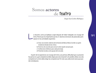 191
Sergio Isaí Cordero Rodríguez
de teatro
L
a situación, como ya expliqué, surgió después de haber trabajado con el juego del
mimo. Pensé que era importante que los 21 alumnos de tercero de preescolar parti-
ciparan en las actividades siguientes:
a)	Crear una versión colectiva de la historia de Blanca Nieves.Escribir un guión
(mediante dictado de los niños).
b)	Ponernos de acuerdo para actuar la obra (quién actuará qué).
c)	 Confeccionar disfraces para cada personaje.
d)	Presentar la obra a otro grupo de la escuela.
A partir de la experiencia con el juego del mimo, una primera dificultad que se presentó
fue pensar en ¿qué competencia debo elegir para esta situación? ¿Es posible utilizar una sola
competencia? ¿Cómo debo elegir las competencias? En este caso,seleccioné varias que pue-
den entrelazarse.
 