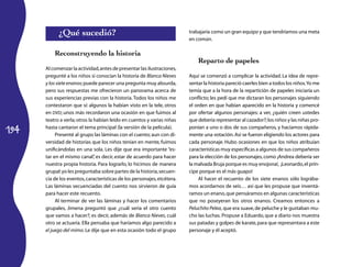 194
¿Qué sucedió?
Reconstruyendo la historia
Al comenzar la actividad,antes de presentar las ilustraciones,
pregunté a los niños si conocían la historia de Blanca Nieves
y los siete enanos;puede parecer una pregunta muy absurda,
pero sus respuestas me ofrecieron un panorama acerca de
sus experiencias previas con la historia.Todos los niños me
contestaron que sí: algunos la habían visto en la tele, otros
en DVD; unos más recordaron una ocasión en que fuimos al
teatro a verla;otros la habían leído en cuentos y varias niñas
hasta cantaron el tema principal (la versión de la película).
Presenté al grupo las láminas con el cuento; aun con di-
versidad de historias que los niños tenían en mente, fuimos
unificándolas en una sola. Les dije que era importante “es-
tar en el mismo canal”, es decir, estar de acuerdo para hacer
nuestra propia historia. Para lograrlo, lo hicimos de manera
grupal:yo les preguntaba sobre partes de la historia,secuen-
cia de los eventos,características de los personajes,etcétera.
Las láminas secuenciadas del cuento nos sirvieron de guía
para hacer este recuento.
Al terminar de ver las láminas y hacer los comentarios
grupales, Jimena preguntó que ¿cuál sería el otro cuento
que vamos a hacer?; es decir, además de Blanca Nieves, cuál
otro se actuaría. Ella pensaba que haríamos algo parecido a
el juego del mimo. Le dije que en esta ocasión todo el grupo
trabajaría como un gran equipo y que tendríamos una meta
en común.
Reparto de papeles
Aquí se comenzó a complicar la actividad. La idea de repre-
sentar la historia pareció caerles bien a todos los niños.Yo me
temía que a la hora de la repartición de papeles iniciaría un
conflicto; les pedí que me dictaran los personajes siguiendo
el orden en que habían aparecido en la historia y comencé
por ofertar algunos personajes: a ver, ¿quién creen ustedes
que debería representar al cazador?;los niños y las niñas pro-
ponían a uno o dos de sus compañeros, y hacíamos rápida-
mente una votación.Así se fueron eligiendo los actores para
cada personaje. Hubo ocasiones en que los niños atribuían
características muy específicas a algunos de sus compañeros
para la elección de los personajes,como ¡Andrea debería ser
la malvada Bruja porque es muy enojona!, ¡Leonardo,el prín-
cipe porque es el más guapo!
Al hacer el recuento de los siete enanos sólo lográba-
mos acordarnos de seis… así que les propuse que inventá-
ramos un enano,que pensáramos en algunas características
que no poseyeran los otros enanos. Creamos entonces a
Peluchito Pelea, que era suave,de peluche y le gustaban mu-
cho las luchas. Propuse a Eduardo, que a diario nos muestra
sus patadas y golpes de karate,para que representara a este
personaje y él aceptó.
 