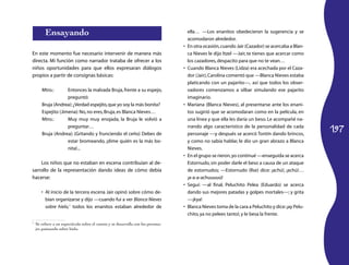 197
Ensayando
En este momento fue necesario intervenir de manera más
directa. Mi función como narrador trataba de ofrecer a los
niños oportunidades para que ellos expresaran diálogos
propios a partir de consignas básicas:
Mtro.:	 Entonces la malvada Bruja,frente a su espejo,
preguntó:
Bruja (Andrea):¿Verdad espejito,que yo soy la más bonita?
Espejito (Jimena):No,no eres,Bruja,es Blanca Nieves…
Mtro.:	 Muy muy muy enojada, la Bruja le volvió a
preguntar…
Bruja (Andrea): (Gritando y frunciendo el ceño) Debes de
estar bromeando, ¡dime quién es la más bo-
nita!...
Los niños que no estaban en escena contribuían al de-
sarrollo de la representación dando ideas de cómo debía
hacerse:
Al inicio de la tercera escena Jair opinó sobre cómo de-•	
bían organizarse y dijo —cuando fui a ver Blanca Nieves
sobre hielo,1
todos los enanitos estaban alrededor de
1
	 Se refiere a un espectáculo sobre el cuento y se desarrolla con los persona­
jes patinando sobre hielo.
ella… —Los enanitos obedecieron la sugerencia y se
acomodaron alrededor.
En otra ocasión,cuando Jair (Cazador) se acercaba a Blan-•	
ca Nieves le dijo Itzel —Jair, te tienes que acercar como
los cazadores,despacito para que no te vean…
Cuando Blanca Nieves (Lidza) era acechada por el Caza-•	
dor (Jair),Carolina comentó que —Blanca Nieves estaba
platicando con un pajarito—, así que todos los obser-
vadores comenzamos a silbar simulando ese pajarito
imaginario.
Mariana (Blanca Nieves), al presentarse ante los enani-•	
tos sugirió que se acomodaran como en la película, en
una línea y que ella les daría un beso. Le acompañé na-
rrando algo característico de la personalidad de cada
personaje —y después se acercó Tontín dando brincos,
y como no sabía hablar, le dio un gran abrazo a Blanca
Nieves.
En el grupo se rieron,yo continué•	 —enseguida se acerca
Estornudo, sin poder darle el beso a causa de un ataque
de estornudos; —Estornudo (Ilse) dice: ¡achú!, ¡achú!…
¡a-a-a-achuuuuú!
Seguí:•	 —al final, Peluchito Pelea (Eduardo) se acerca
dando sus mejores patadas y golpes mortales—; y grita
—¡kya!
Blanca Nieves toma de la cara a Peluchito y dice:¡ay Pelu-•	
chito,ya no pelees tanto!,y le besa la frente.
 