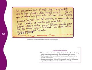 20
La maestra escribe el final del cuento, en la obra original
Final escrito en el cartel:
Se encontró con el más viejo del pueblo que le dijo: ¡Malos días tenga•	
usted! Ya vio que un ángel nos puso esta maravillosa muralla.
Furiosa la peor Sra. del mundo, en menos de una hora derribó la•	
muralla por completo.
Desde entonces todos vivieron felices, pues la peor Sra. del mundo•	
seguía haciendo las cosas malas más buenas del mundo.
 