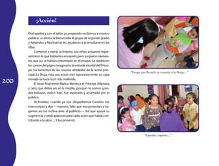 200
¡Acción!
Disfrazados y con el salón ya preparado recibimos a nuestro
público.Le dimos la bienvenida al grupo de segundo grado,
y Alejandro y Montserrat les ayudaron a acomodarse en las
sillas.
Comencé a narrar la historia. Los niños actuaron; repre-
sentaron lo que habíamos ensayado pero surgieron elemen-
tos que no se habían presentado en el ensayo. Se repitieron
los cantos del pájaro imaginario,la entrada triunfal del Prínci­
pe, los lamentos de los enanos alrededor de la actriz prin-
cipal. La Bruja, esta vez, actuó más expresivamente; su capa
morada la hacía lucir más malévola.
El beso final entre Blanca Nieves y el Príncipe (Mariana
y Leo), que debía ser en la mejilla, ¡porque no somos gran-
des todavía!, indicó Itzel, fue esperado y aclamado por el
público.
Al finalizar, cuando ya nos despedíamos Carolina me
interrumpió y dijo —maestro, falta que nos presentes y ha-
gamos así (se inclina ante el público)—. Así que apoyé su
sugerencia y pedí aplausos para cada actor que había con-
tribuido a la obra… Y los presenté.
“Tengo que llevarle tu corazón a la Bruja…”
“Espejito, espejito…”
 