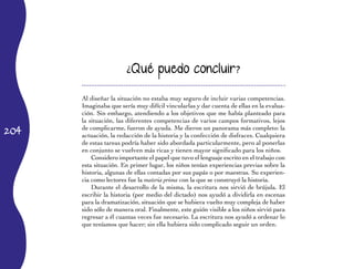 204
¿Qué puedo concluir?
Al diseñar la situación no estaba muy seguro de incluir varias competencias.
Imaginaba que sería muy difícil vincularlas y dar cuenta de ellas en la evalua­
ción. Sin embargo, atendiendo a los objetivos que me había planteado para
la situación, las diferentes competencias de varios campos formativos, lejos
de complicarme, fueron de ayuda. Me dieron un panorama más completo: la
actuación, la redacción de la historia y la confección de disfraces. Cualquiera
de estas tareas podría haber sido abordada particularmente, pero al ponerlas
en conjunto se vuelven más ricas y tienen mayor significado para los niños.
Considero importante el papel que tuvo el lenguaje escrito en el trabajo con
esta situación. En primer lugar, los niños tenían experiencias previas sobre la
historia, algunas de ellas contadas por sus papás o por maestras. Su experien­
cia como lectores fue la materia prima con la que se construyó la historia.
Durante el desarrollo de la misma, la escritura nos sirvió de brújula. El
escribir la historia (por medio del dictado) nos ayudó a dividirla en escenas
para la dramatización, situación que se hubiera vuelto muy compleja de haber
sido sólo de manera oral. Finalmente, este guión visible a los niños sirvió para
regresar a él cuantas veces fue necesario. La escritura nos ayudó a ordenar lo
que teníamos que hacer; sin ella hubiera sido complicado seguir un orden.
 