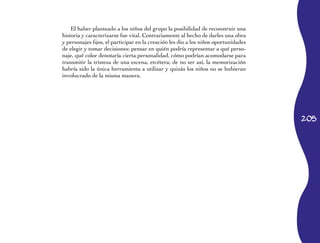 205
El haber planteado a los niños del grupo la posibilidad de reconstruir una
historia y caracterizarse fue vital. Contrariamente al hecho de darles una obra
y personajes fijos, el participar en la creación les dio a los niños oportunidades
de elegir y tomar decisiones: pensar en quién podría representar a qué perso­
naje, qué color denotaría cierta personalidad, cómo podrían acomodarse para
transmitir la tristeza de una escena, etcétera; de no ser así, la memorización
habría sido la única herramienta a utilizar y quizás los niños no se hubieran
involucrado de la misma manera.
 