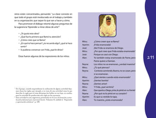 211
otros están concentrados, pensando.1
La clave consiste en
que todo el grupo esté involucrado en el trabajo y también
en su organización,que sepan lo que van a hacer y cómo.
Para promover el diálogo retomé algunas preguntas de
la sugerencia“Aprender a mirar obras de arte”. 2
¿Te gusta esta obra?•	
¿Qué fue lo primero que llamó tu atención?•	
¿Cómo crees que se llama?•	
¿En qué te hace pensar?,¿te recuerda algo?,¿qué te hace•	
sentir?
Si pudieras conversar con Frida,¿qué le dirías?•	
Éstas fueron algunas de las expresiones de los niños:
1
	 En el grupo, cuando emprendemos la realización de alguna actividad deja-
mos claras las reglas, por ejemplo, si se trata de una actividad como la que
describo, la regla para el resto del grupo fue hablar en voz baja, en cambio,
para la actividad de producción esta regla no fue necesaria.
2
	 Esta actividad es una sugerencia presentada en el Curso de formación y actua-
lización profesional para el personal docente, Volumen II, módulo 6, “Expresión
y apreciación artísticas”, p. 109.
Mtra.:	 ¿Cómo creen que se llama?
Ayerim:	 ¡Frida enamorada!
José:	 ¡No! Frida se enamora de Diego.
Mtra.:	 ¿Por qué crees que Frida estaba enamorada?
José:	 Porque se casó con Diego.
Alan:	 Yo también estoy enamorado de Pame, pero
Pame quiere a Damian.
Reyna:	 Los niños no se enamoran,¿verdad maestra?
Mtra.:	 ¿Tú qué piensas?
Reyna:	 Contesta sonriendo.Bueno,no se casan,pero
sí se enamoran.
Mtra.:	 ¿Qué sientes cuando estás enamorada?
Ayerim:	 ¡Sientes bonito!
Reyna:	 ¡Sientes amor!
Mtra.:	 Y Frida,¿qué sentiría?
Alan:	 Que quería a Diego,¡mira,lo pintó en su frente!
Reyna:	 ¿Por qué no lo pintó en su corazón?
Ayerim:	 Es que su vestido lo tapa.
Alan:	 Tú maestra,¿estás enamorada?
 