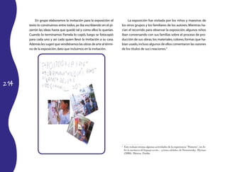 214
En grupo elaboramos la invitación para la exposición: el
texto lo construimos entre todos,yo iba escribiendo en el pi-
zarrón las ideas hasta que quedó tal y como ellos lo querían.
Cuando lo terminamos Pamela lo copió, luego se fotocopió
para cada uno y así cada quien llevó la invitación a su casa.
Además les sugerí que vendiéramos las obras de arte al térmi-
no de la exposición,dato que incluimos en la invitación.
La exposición fue visitada por los niños y maestras de
los otros grupos y los familiares de los autores.Mientras ha-
cían el recorrido para observar la exposición, algunos niños
iban conversando con sus familias sobre el proceso de pro-
ducción de sus obras,los materiales,colores,formas que ha-
bían usado,incluso algunos de ellos comentaron las razones
de los títulos de sus creaciones.4
4
	 Este trabajo retoma algunas actividades de la experiencia “Pintores”, en So-
bre la enseñanza del lenguaje escrito… y temas aledaños, de Nemirovsky, Myriam
(2000), México, Paidós.
 