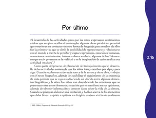 215
Por último
El desarrollo de las actividades para que los niños expresaran sentimientos
e ideas que surgían en ellos al contemplar algunas obras pictóricas, permitió
que estuvieran en contacto con otra forma de lenguaje; para muchos de ellos
fue la primera vez que se abrió la posibilidad de representarse y relacionarse
con el mundo a través de percibir y captar expresiones, emociones humanas,
sensaciones, sentimientos, formas, colores; es decir, algunos de los “elemen-
tos que están presentes en la realidad o en la imaginación de quien realiza una
actividad creadora”.5
Como parte del proceso de planeación del trabajo intento que el desarro-
llo de las actividades contemple que los niños lean y escriban por algo y para
algo. Cuando se plantean saber más acerca de la autora y de su obra, trabajar
con el texto biográfico, además de posibilitar el seguimiento de la secuencia
de vida, permite que se vaya estableciendo un vínculo entre algunos elemen-
tos biográficos y la obra; los niños van descubriendo las relaciones que se
presentan entre estos elementos, situación que se manifiesta en sus opiniones,
además de obtener información y conocer datos sobre la vida de la pintora.
Cuando se plantean elaborar una invitación y hablan acerca de los elementos
que debe llevar, a quién o quiénes va dirigida, revisan si el texto realmente
5
	 SEP (2004), Programa de Educación Preescolar 2004, p. 91.
 