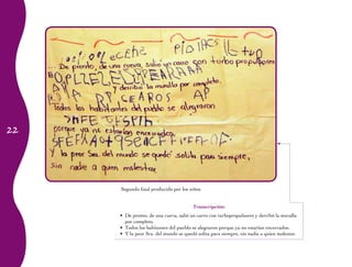 22
Segundo final
Transcripción:
De pronto, de una cueva, salió un carro con turbopropulsores y derribó la muralla•	
por completo.
Todos los habitantes del pueblo se alegraron porque ya no estarían encerrados.•	
Y la peor Sra. del mundo se quedó solita para siempre, sin nadie a quien molestar.•	
Segundo final producido por los niños
 