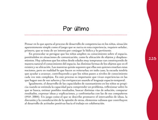 225
Por último
Pensar en lo que aporta al proceso de desarrollo de competencias en los niños, situación
aparentemente simple como el juego que se narra en esta experiencia, requiere señalar,
primero, que se trata de un intento por conjugar lo lúdico y lo pertinente.
En preescolar se persigue que los niños amplíen su conocimiento sobre el espacio,
poniéndolos en situaciones de comunicación, como la ubicación de objetos y desplaza-
mientos. Hoy sabemos que los niños desde edades muy tempranas van construyendo de
manera natural el conocimiento del espacio, las distintas formas de los objetos que en él
existen y su ubicación. Las maestras quizás suponen que ellas son quienes enseñan estas
nociones, pero en realidad lo que hacen es reiterarlas; en todo caso, la escuela tendría
que ayudar a avanzar, contribuyendo a que los niños pasen a niveles de conocimiento
cada vez más complejos. En este proceso es importante que vivan experiencias en las
que hagan uso de sus saberes y las enriquezcan usando el lenguaje espacio-temporal.
Igualmente, el desarrollo de las capacidades de razonamiento en los niños se propi-
cia cuando se estimula la capacidad para comprender un problema, reflexionar sobre lo
que se busca, estimar posibles resultados, buscar distintas vías de solución, comparar
resultados, expresar ideas y explicaciones, y confrontarlas con las de sus compañeros
(PEP, 2004). Un juego como el que se describe promueve el intercambio de ideas, la
discusión y la consideración de la opinión de otros, elementos valiosos que contribuyen
al desarrollo de actitudes positivas hacia el trabajo en colaboración.
 
