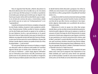 23
Para el segundo final Ricardo y Martín discutieron la
idea de la destrucción de la muralla (ver p. 22). Uno decía
que se tenía que derribar porque si no todos se quedarían
encerrados para siempre,pero tendría que ser alguien más
fuerte que la peor señora del mundo;Martín,que es exper-
to en el tema de carreras de autos y motocicletas, señaló
que tendría que ser un auto con “turbopropulsores” o con
“superpoderes”.
Cuando terminamos leí la historia completa,incluyendo
los dos finales inéditos; al parecer todos quedamos satisfe-
chos. Posteriormente, Cinthia escribió la historia completa
con los dos finales, para hacerlo se apoyó en los carteles en
los que habíamos escrito y que permanecían en la pared.
Esta vez lo hizo en hojas tamaño carta,pues la intención era
elaborar una segunda versión del texto de Francisco Hinojo-
sa para que formara parte de nuestra biblioteca.Al paso del
tiempo cuando alguna maestra nos pedía el texto,los niños
le preguntaban —¿cuál versión?
Por otra parte,desde que iniciamos el trabajo se originó
una discusión sobre la existencia del pueblo de Turambul;
algunos decían que no existía, otros sostenían que sí. —¡Ya
sé!, está en el desierto—, aclaró Jorge; algunos afirmaban
que en Chihuahua; otros fueron más allá, comentaron que
podría estar en otro planeta; tal vez el pueblo es imaginario,
opiné.Aunque ya habían pasado varios días,en ese momen-
to decidí retomar dicha discusión y propuse a los niños es-
cribirle una carta al autor en la cual le podríamos contar que
reescribimos su libro y preguntarle si el pueblo de Turambul
existe o no…
La idea de escribir la carta los emocionó tanto que había
muchas preguntas que querían hacerle al autor; escribimos
una lista de las que ellos mismos consideraron más impor-
tantes: algunas relacionadas con su profesión de escritor y
otras personales.
Elaboramos la carta en grupo. Los niños iban propo-
niendo ideas y yo las escribía convencionalmente;posterior-
mente les pedí a algunos niños que la copiaran y cuando se
cansaron,el texto fue largo,les dicté.Nuevamente en grupo
revisamos el texto para asegurarnos que lograra comunicar
lo que queríamos, así como la estructura de la misma: ¿qué
le falta?,¿está bien?;cuando identifico que hay cosas que no
van, qué va primero, etcétera, situación que hemos trabaja-
do anteriormente.Estas preguntas hacen reflexionar a los ni-
ños,por ejemplo,discutieron si debía ir“Estimado Francisco”,
o“Querido Francisco”,u“Hola Francisco”.
Kenia y Santiago escribieron la carta cuando la leí para
todos; Jesús notó que la pregunta más importante se nos
había olvidado, por suerte las cartas tienen ese apartado
que se llama posdata. Cuando la carta estuvo terminada la
envíe junto con los finales al correo electrónico del autor.
 