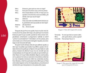 230
Mtro.:	 Entonces,¿para qué nos sirve un mapa?
Tirso:	 Pues para encontrar cosas,como los piratas.
Mtro.:	 Este rompecabezas es el de un mapa que nos
ayudará a encontrar las cosas escondidas.¿De
dónde creen que sea el mapa?
Niños:	 (silencio)
Mtro.:	 Silascosasestánescondidasdentrodelaescue-
la,¿de dónde creen que pueda ser este mapa?
Roberto:	 ¡De Querétaro!
Tirso:	 No… !De la escuela!
Después de queTirso me ayudó a hacer mucho más cla-
ro esto, les di las piezas del mapa y les pedí que lo armaran.
Entonces pasó lo que sucede cuando los niños arman rom-
pecabezas: comenzaron a preguntarse “¿dónde va esto?”,
“¿cómo lo acomodamos?”; intentaban unir las piezas, pero
como todas son en forma de rectángulo e iguales,esa estra-
tegia no les funcionó del todo.
No pasó mucho tiempo antes de que pidieran ayuda y a
decir que no podían, que estaba muy difícil, y quizás sí lo es-
taba.Entonces les pedí que se fijaran en lo que había en cada
pieza y trataran de adivinar lo que era. Les recordé que ese
rompecabezas era el mapa de la escuela,así que también po-
drían fijarse en lo que había alrededor.Algunos aventurados,
con su pieza en la mano,se acercaron a la ventana a observar.
Los más intrépidos intentaron inferir los contenidos escritos.
Para Alondra y Areli fue particularmente difícil, pero al final,
entre todos lograron armar el rompecabezas y encontraron el
sentido de lo que interpretaron en las piezas del croquis:
Imagen 1. Parte del croquis de la escuela
Fernanda:	 Yo creo que éste es nuestro salón.
Mtro.:	 ¿Por qué lo dices?,¿cómo supiste?
Fernanda:	 Pues porque hay un 3.
Imagen 2. Otra parte del croquis de la escuela
para la búsqueda del tesoro
 
