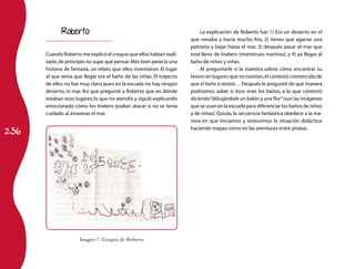 236
Roberto
Cuando Roberto me explicó el croquis que ellos habían reali-
zado,de principio no supe qué pensar.Más bien parecía una
historia de fantasía, un relato que ellos inventaron. El lugar
al que tenía que llegar era el baño de las niñas. El trayecto
de ellos no fue muy claro, pues en la escuela no hay ningún
desierto, ni mar. Así que pregunté a Roberto que en dónde
estaban esos lugares, lo que no atendió y siguió explicando
emocionado cómo los krakens podían atacar si no se tenía
cuidado al atravesar el mar.
La explicación de Roberto fue: 1) Era un desierto en el
que nevaba y hacía mucho frío, 2) tienes que agarrar una
patineta y bajar hasta el mar, 3) después pasar el mar que
está lleno de krakens (monstruos marinos), y 4) ya llegas al
baño de niños y niñas.
Al preguntarle si la maestra sabría cómo encontrar su
tesoro en lugares que no existían,él contestó convencido de
que el baño sí existía… Después le pregunté de qué manera
podríamos saber si ésos eran los baños, a lo que contestó
diciendo“dibujándole un balón y una flor”(son las imágenes
que se usan en la escuela para diferenciar los baños de niños
y de niñas). Quizás, la secuencia fantástica obedece a la ma-
nera en que iniciamos y sostuvimos la situación didáctica:
haciendo mapas como en las aventuras entre piratas.
Imagen 7. Croquis de Roberto
 