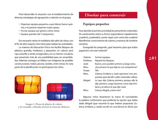 241
Preví desarrollar la situación con el establecimiento de
diversas estrategias de agrupación y relación en el grupo:
Organizar equipos pequeños,cuyos líderes fueran quie­•	
nes,a mi parecer,requerían mayor apoyo.
Formar equipos por género (niños-niñas)•	
Equipos grandes (de 5 integrantes)•	
Era necesario retirar el mobiliario del salón de clases,con
el fin de abrir espacio a los niños para realizar las actividades.
La maestra de Educación Física me facilitó bloques de
plástico, grandes, medianos y pequeños; en colores azul,
rojo,amarillo y verde;octagonales y en su interior circulares,
que presentan más de una posibilidad para ser ensambla­
dos. Además conseguí un folleto con imágenes de posibles
construcciones (robot, piscina, túneles, entre otros). En esta
parte de la planificación no participaron los niños.
Diseñar para construir
Equipos pequeños
Para abordar la primera actividad,les presenté los materiales.
Al cuestionarlos sobre su forma respondieron rápidamente:
¡cuadros!, ¡cuadrados!, ¡como cajas!, ¡son como dos cuadros!
Manifiestan conocimiento de colores y maneras de nombrar
tamaños.
Enseguida les pregunté: ¿qué hacemos para que todos
juguemos con este material?
Zulema:	 Formar equipos.
Emiliano:	 Repartir los bloques.
Joed:	 Bueno,unos pueden primero y luego otros.
Mtra.:	 ¿Escucharon lo que dijeron sus compañeros?
Grupo:	 Síííí.
Mtra.:	 Zulema, Emiliano y Joed aportaron tres pro­
puestas para decidir cuáles materiales utilizar.
Abigail:	 Lo que dijo Zulema primero, porque ella lo
dijo primero. Luego hacemos como dijo Emi­
liano y al último lo que dijo Joed.
Mtra.:	 Gracias Abigail,¿cómo ven?
Algunos niños levantaron la mano.  Al concederles
la palabra confirmaron que preferían la opción que había
dado Abigail (que resumió lo que habían propuesto Zu­
lema, Emiliano y Joed); escribí en una lámina lo dicho por
Imagen 1. Piezas de plástico de colores
y de ensamble, utilizadas durante la situación didáctica
 