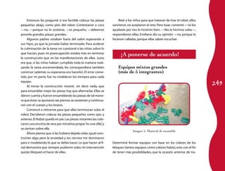 249
Entonces les pregunté si era factible colocar las piezas
pequeñas abajo, como pies del robot. Contestaron a coro
—no, —porque no lo sostiene, —es pequeño, —debemos
ponerle grandes,piezas grandes.
Algunos padres estaban fuera del salón esperando a
sus hijos, ya que la jornada había terminado. Para acelerar
la culminación de la tarea no cuestioné a las niñas sobre lo
que hacían, pues mi preocupación estaba más en terminar
la construcción que en las manifestaciones de ellas. Justo
era que, si las niñas habían cumplido toda la mañana reali­
zando la tarea encomendada, les correspondiera también
construir (además su esperanza era hacerlo). El error come­
tido, por mi parte, fue no establecer los tiempos para cada
equipo.
Al iniciar la construcción mostré, sin decir nada, que
para ensamblar mejor las piezas hay que alternarlas.Ellas se
dieron cuenta y fueron ensamblando las piezas de tal mane­
ra que éstas se ajustaran,las piernas se sostenían y continua­
ron con el cuerpo y los brazos.
Comencé a retirarme para que ellas terminaran solas el
robot. Decidieron colocar las piezas pequeñas como ojos y
antenas.El Robot quedó en pie.Las piezas restantes las colo­
caron una encima de otra por iniciativa propia:“es una silla”,y
se sientan sobre ella.
Ahora pienso que si las hubiera dejado solas,igual cons­
truirían algo, pero la ansiedad y los nervios me dominaron
para ir modelando lo que se debía hacer.Lo que hacen al fi­
nal demuestra que siempre pudieron solas; mi intervención
quizás bloqueó el hacer de ellas.
Reté a los niños para que trataran de tirar el robot, ellos
sonrieron,no aceptaron el reto.Pero Isaac comentó —tú los
ayudaste, por eso lo hicieron bien. —No, lo hicimos solas—,
respondieron ellas. Emiliano dio su opinión —no, porque lo
hicieron calladas,porque ellas saben escuchar.
¡A ponerse de acuerdo!
Equipos mixtos grandes
(más de 5 integrantes)
Imagen 5. Material de ensamble
Determiné formar equipos con base en los colores de los
bloques (tantos equipos como colores había),esto con el fin
de tener más posibilidades, que la ocasión anterior, de tra­
 