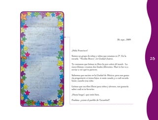 25
28, sept., 2009
¡Hola Francisco!
Somos un grupo de niñas y niños que estamos en 3°. En la
escuela “Nicolás Bravo”, en Ciudad Juárez.
Te contamos que leímos tu libro La peor señora del mundo. Lo
reescribimos; creamos dos finales diferentes. Mari te los va a
enviar a ver qué te parecen.
Sabemos que naciste en la Ciudad de México, pero nos gusta-
ría preguntarte si tienes hijos, si estás casado y a cuál escuela
fuiste cuando eras niño.
Leímos que escribes libros para niños y jóvenes, nos gustaría
saber cuál es tu favorito.
¡Hasta luego!, que estés bien.
Posdata: ¿existe el pueblo de Turambul?
 