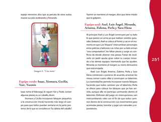 251
espejo retrovisor, dice que se percata de otros autos;
mueve sus pies acelerando y frenando.
Yazmín se mantiene al margen, dice que tiene miedo
que la golpeen.
Equipo azul: Axel, Luis Ángel, Miranda,
Arianna, Zulema, Perla y Sara Elena
Al principio Axel y Luis Ángel construyen por su lado
lo que parece un arma ya que realizan sonidos gutu­
rales (balazos).Axel se coloca al frente y cae en el mo­
mento en que Luis“dispara”;intercambian personajes
entre policías y ladrones.Las niñas por su lado arman
“una computadora”; les faltan piezas y surge un con­
flicto: de dónde obtener más piezas. Tratan de resol­
verlo sin pedir ayuda; giran sobre su cuerpo miran­
do a los demás equipos intentando que las ayuden.
Miranda se mantiene al margen; su rostro demuestra
que está enojada.
Axel, Luis Ángel, Arianna, Zulema, Perla y Sara
Elena comienzan a ponerse de acuerdo, arrastran las
mesas, toman cuatro sillas y construyen un laberinto.
La creatividad les permite incorporar nuevos bloques
haciendo que todos caminen por el laberinto. Perla
se ofrece para colocar los bloques que ya han ser­
vido, aunque ella no participa caminando dentro el
laberinto. Disfrutan del juego sin interrupciones; van
intercambiando roles con el fin de que todos cami­
nen dentro de la construcción.Los movimientos para
acomodar piezas, transitar y jugar son naturales y es­
pontáneos.
Imagen 6. “Una moto”
Equipo verde: Isaac, Xiomara, Cecilia,
Yair, Yazmín
Isaac toma el liderazgo, le siguen Yair y Paola. Juntan
algunas piezas; es un caballo,dicen.
Xiomara y Cecilia incorporan bloques pequeños
a la construcción inicial, haciendo más largo el cuer­
po, para que todos puedan sentarse en la parte pos­
terior de lo que se considera es“la cabeza del caballo”.
 