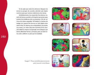 252
Se les pide que antes de retirarnos (después de
recreo) se pongan de acuerdo y decidan qué objeto
construir para que mañana realicemos otras tareas.
Verdaderamente me sorprenden las diversas ma­
neras de tomar acuerdos y el empeño que ponen para
resolver los problemas que se presentan a fin de cul­
minar las tareas asignadas. Al finalizar la mañana de
trabajo son capaces de construir un solo objeto entre
varios niños.Se observa una computadora,una estufa,
una moto y un robot. Para este momento de la situa­
ción didáctica hemos incorporado otros bloques que
tienen diferentes formas y tamaños, pero son del mis­
mo color o difieren un poco por la tonalidad.
Imagen 7. Piezas incluidas posteriormente
para construir otros objetos
 