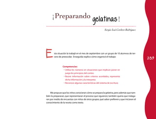 259Esta situación la trabajé en el mes de septiembre con un grupo de 10 alumnos de ter-
cero de preescolar. Enseguida explico cómo organicé el trabajo:
Competencias:
Utiliza los números en situaciones que implican poner en•	
juego los principios del conteo
Reúne información sobre criterios acordados, representa•	
dicha información y la interpreta
Reconoce algunas características del sistema de escritura•	
Me propuse que los niños conocieran cómo se prepara la gelatina,pero además que tam-
bién la prepararan, que representaran el proceso que siguieron; también quería que indaga-
ran por medio de encuestas con niños de otros grupos,qué sabor prefieren y que iniciaran el
conocimiento de la receta como texto.
Sergio Isaí Cordero Rodríguez
gelatinas!
 